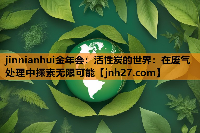 <strong>jinnianhui金年会：活性炭的世界：在废气处理中探索无限可能</strong>