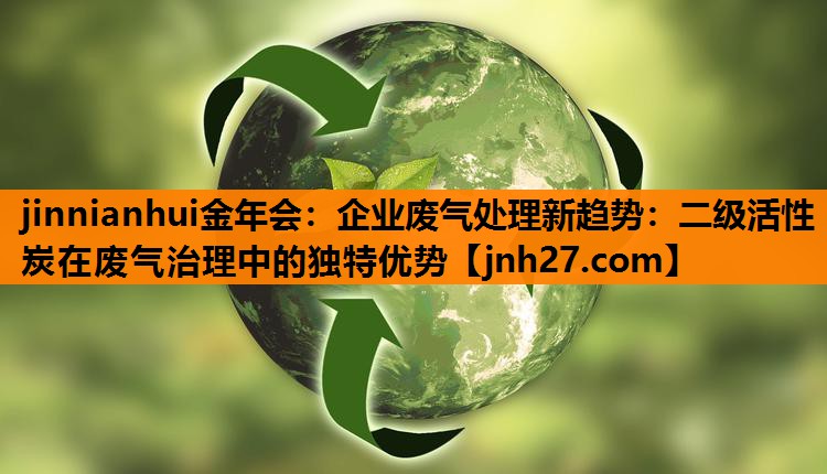 jinnianhui金年会：企业废气处理新趋势：二级活性炭在废气治理中的独特优势