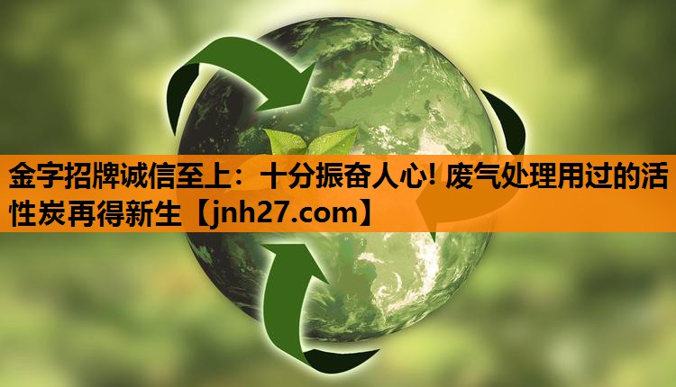 金字招牌诚信至上：十分振奋人心! 废气处理用过的活性炭再得新生