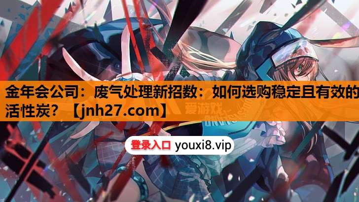 金年会公司：废气处理新招数：如何选购稳定且有效的活性炭？