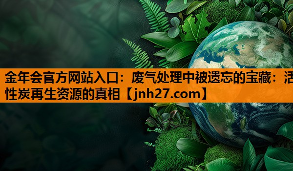 金年会官方网站入口：废气处理中被遗忘的宝藏：活性炭再生资源的真相