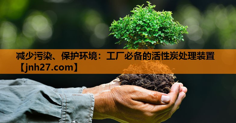 减少污染、保护环境：工厂必备的活性炭处理装置