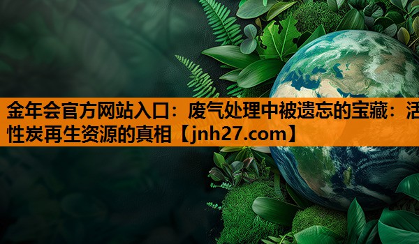 废气处理中被遗忘的宝藏：活性炭再生资源的真相
